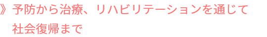 予防から治療、リハビリを通じて社会復帰まで