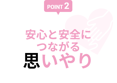 【POINT 2】安心と安全につながる思いやり