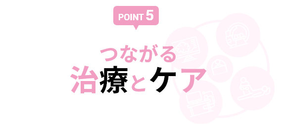 【POINT 5】つながる治療とケア